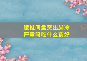 腰椎间盘突出脚冷严重吗吃什么药好