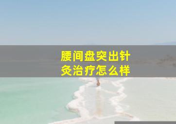 腰间盘突出针灸治疗怎么样