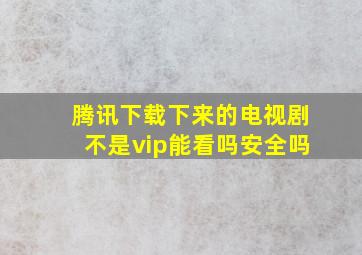 腾讯下载下来的电视剧不是vip能看吗安全吗