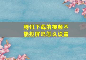 腾讯下载的视频不能投屏吗怎么设置