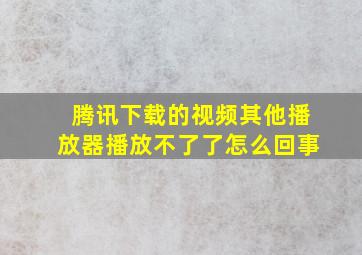 腾讯下载的视频其他播放器播放不了了怎么回事