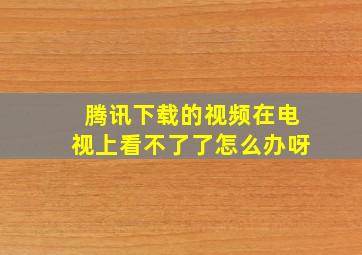 腾讯下载的视频在电视上看不了了怎么办呀