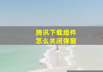 腾讯下载组件怎么关闭弹窗