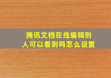 腾讯文档在线编辑别人可以看到吗怎么设置