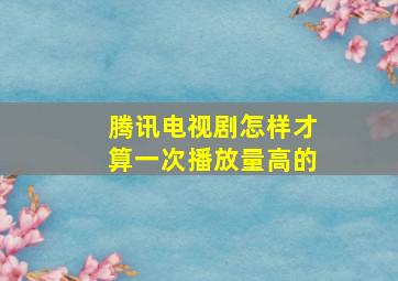 腾讯电视剧怎样才算一次播放量高的