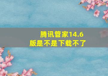 腾讯管家14.6版是不是下载不了