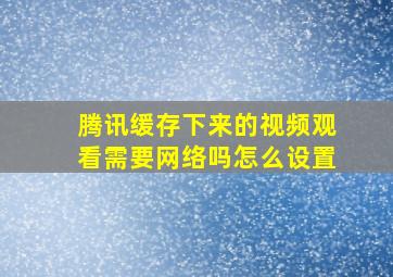 腾讯缓存下来的视频观看需要网络吗怎么设置