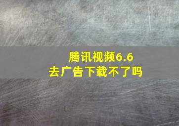 腾讯视频6.6去广告下载不了吗