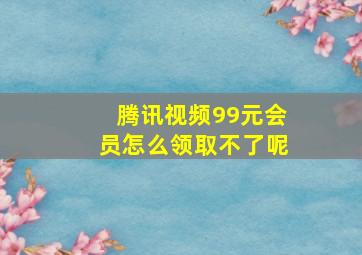 腾讯视频99元会员怎么领取不了呢