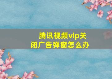 腾讯视频vip关闭广告弹窗怎么办