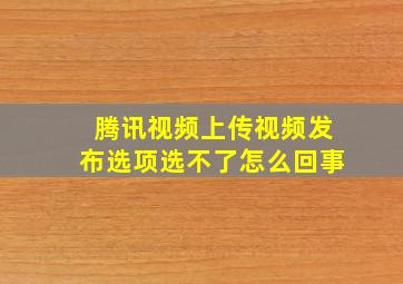 腾讯视频上传视频发布选项选不了怎么回事