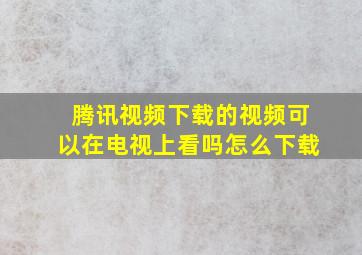 腾讯视频下载的视频可以在电视上看吗怎么下载