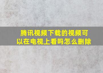 腾讯视频下载的视频可以在电视上看吗怎么删除