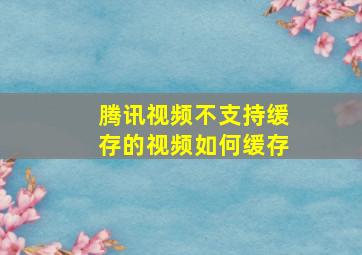 腾讯视频不支持缓存的视频如何缓存