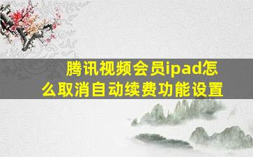 腾讯视频会员ipad怎么取消自动续费功能设置