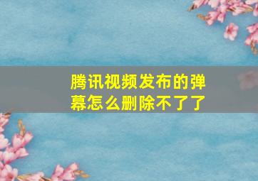 腾讯视频发布的弹幕怎么删除不了了