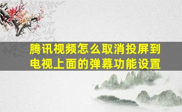 腾讯视频怎么取消投屏到电视上面的弹幕功能设置