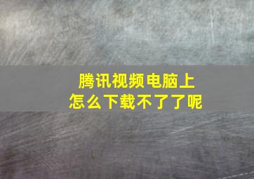 腾讯视频电脑上怎么下载不了了呢