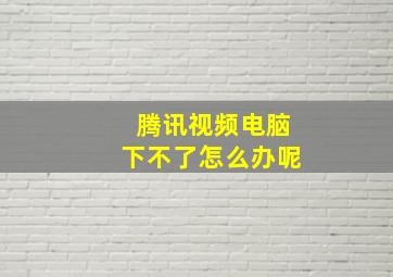 腾讯视频电脑下不了怎么办呢