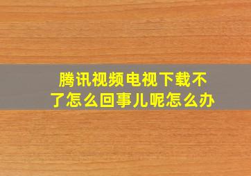 腾讯视频电视下载不了怎么回事儿呢怎么办