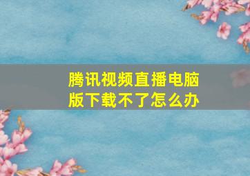 腾讯视频直播电脑版下载不了怎么办