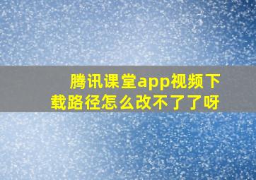 腾讯课堂app视频下载路径怎么改不了了呀