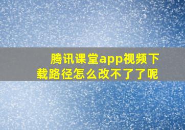 腾讯课堂app视频下载路径怎么改不了了呢