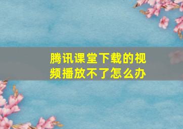 腾讯课堂下载的视频播放不了怎么办