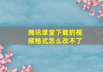 腾讯课堂下载的视频格式怎么改不了