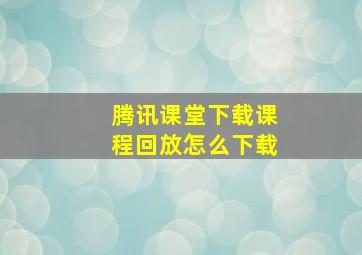 腾讯课堂下载课程回放怎么下载