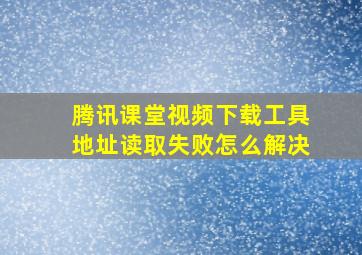 腾讯课堂视频下载工具地址读取失败怎么解决