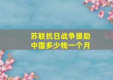 苏联抗日战争援助中国多少钱一个月