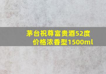 茅台祝尊富贵酒52度价格浓香型1500ml