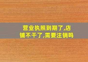 营业执照到期了,店铺不干了,需要注销吗