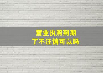 营业执照到期了不注销可以吗