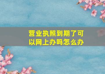 营业执照到期了可以网上办吗怎么办