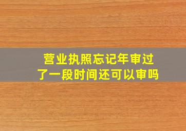 营业执照忘记年审过了一段时间还可以审吗