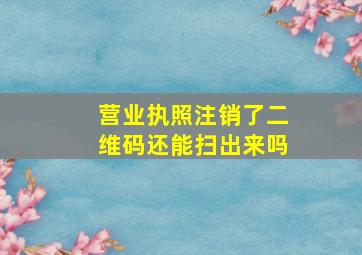 营业执照注销了二维码还能扫出来吗