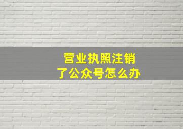 营业执照注销了公众号怎么办