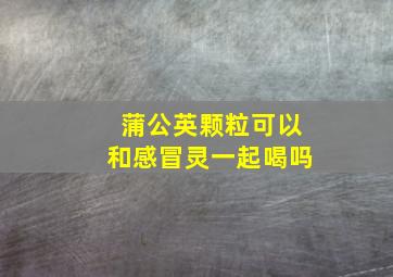 蒲公英颗粒可以和感冒灵一起喝吗