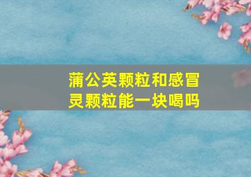 蒲公英颗粒和感冒灵颗粒能一块喝吗