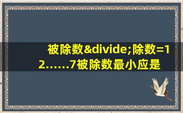 被除数÷除数=12......7被除数最小应是