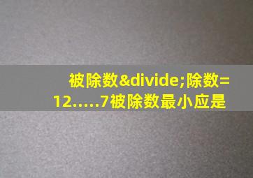 被除数÷除数=12.....7被除数最小应是