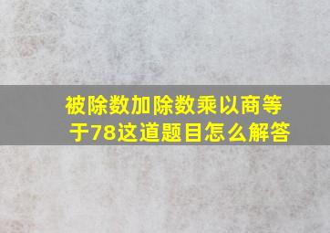 被除数加除数乘以商等于78这道题目怎么解答