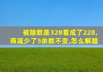 被除数是328看成了228,商减少了5余数不变,怎么解题