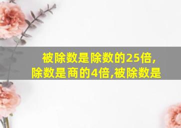 被除数是除数的25倍,除数是商的4倍,被除数是