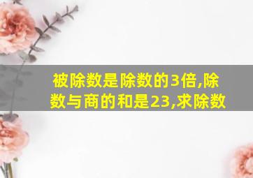 被除数是除数的3倍,除数与商的和是23,求除数