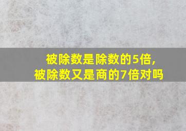 被除数是除数的5倍,被除数又是商的7倍对吗