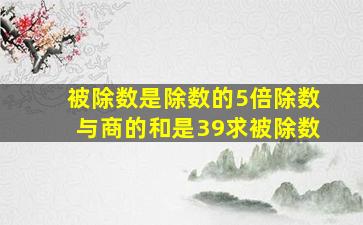 被除数是除数的5倍除数与商的和是39求被除数