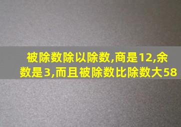 被除数除以除数,商是12,余数是3,而且被除数比除数大58